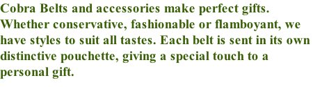 Cobra Belts and accessories make perfect gifts. Whether conservative, fashionable or flamboyant, we have styles to suit all tastes. Each belt is sent in its own distinctive pouchette, giving a special touch to a personal gift.