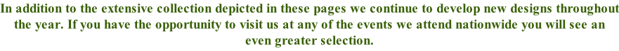 In addition to the extensive collection depicted in these pages we continue to develop new designs throughout the year. If you have the opportunity to visit us at any of the events we attend nationwide you will see an even greater selection.